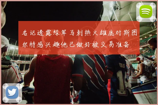 名记透露绿军马刺热火雄鹿对斯图尔特感兴趣他已做好被交易准备