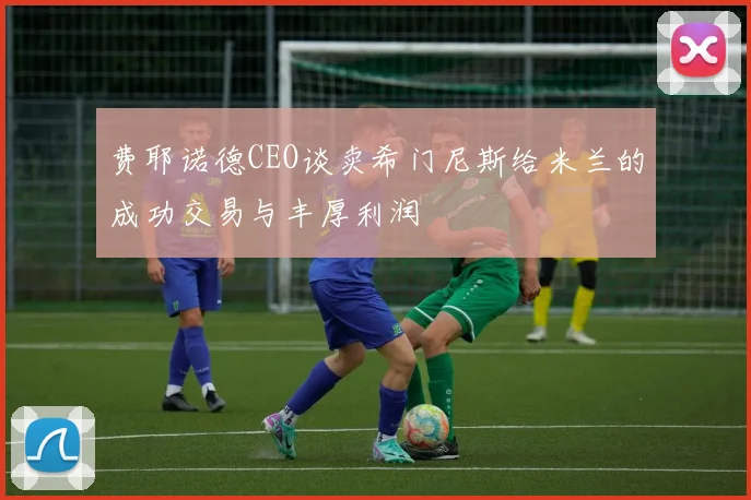 费耶诺德CEO谈卖希门尼斯给米兰的成功交易与丰厚利润