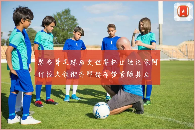 摩洛哥足球历史世界杯出场记录阿什拉夫领衔齐耶赫布努紧随其后