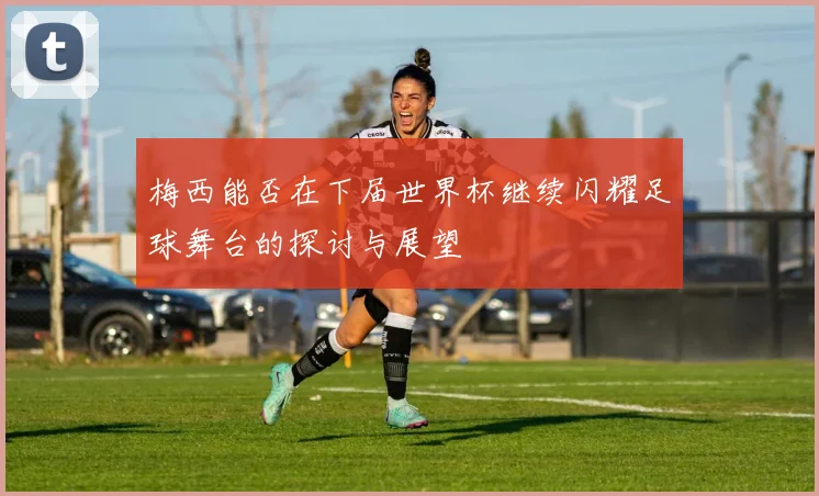 梅西能否在下届世界杯继续闪耀足球舞台的探讨与展望