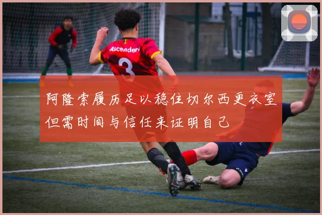 阿隆索履历足以稳住切尔西更衣室但需时间与信任来证明自己