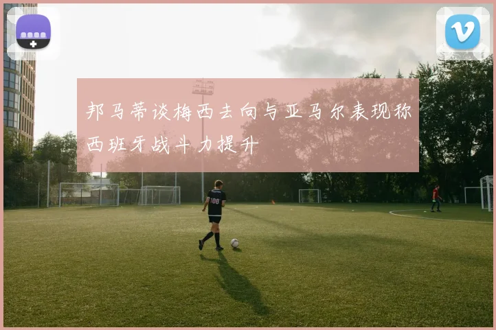 邦马蒂谈梅西去向与亚马尔表现称西班牙战斗力提升