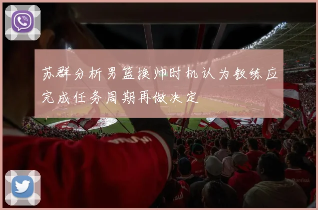 苏群分析男篮换帅时机认为教练应完成任务周期再做决定