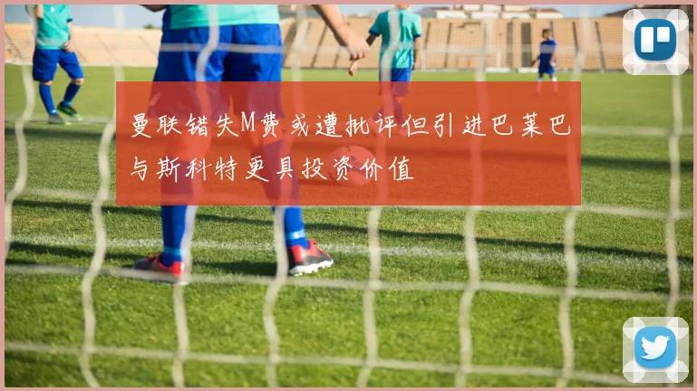 曼联错失M费或遭批评但引进巴莱巴与斯科特更具投资价值
