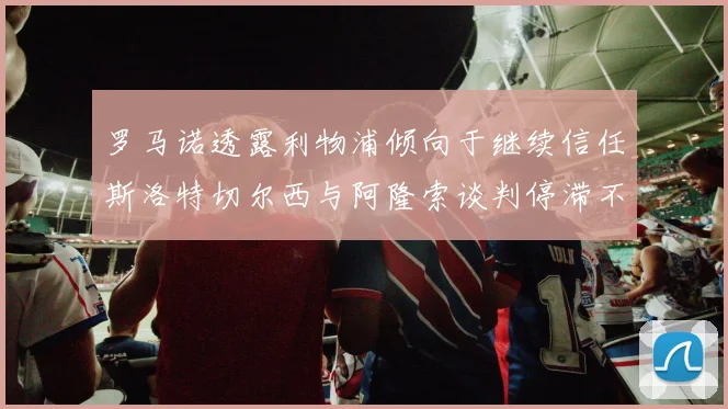 罗马诺透露利物浦倾向于继续信任斯洛特切尔西与阿隆索谈判停滞不前