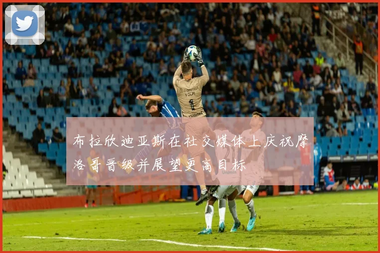 布拉欣迪亚斯在社交媒体上庆祝摩洛哥晋级并展望更高目标