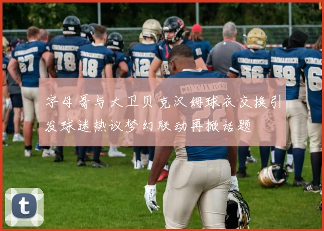 字母哥与大卫贝克汉姆球衣交换引发球迷热议梦幻联动再掀话题