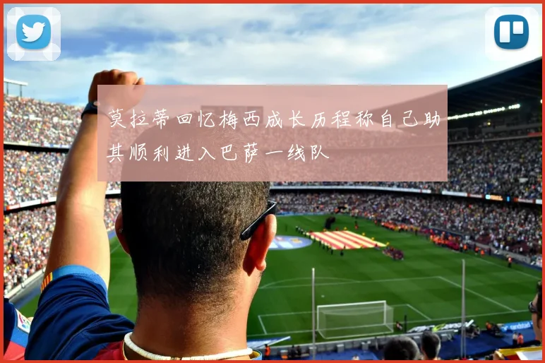 莫拉蒂回忆梅西成长历程称自己助其顺利进入巴萨一线队