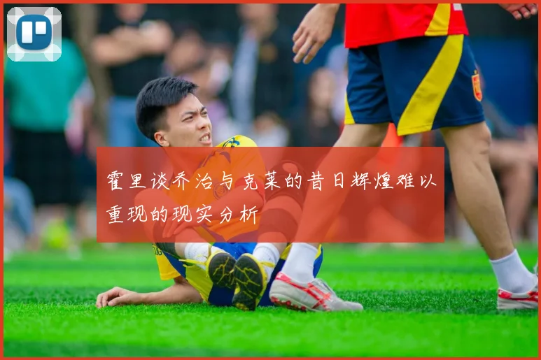 霍里谈乔治与克莱的昔日辉煌难以重现的现实分析