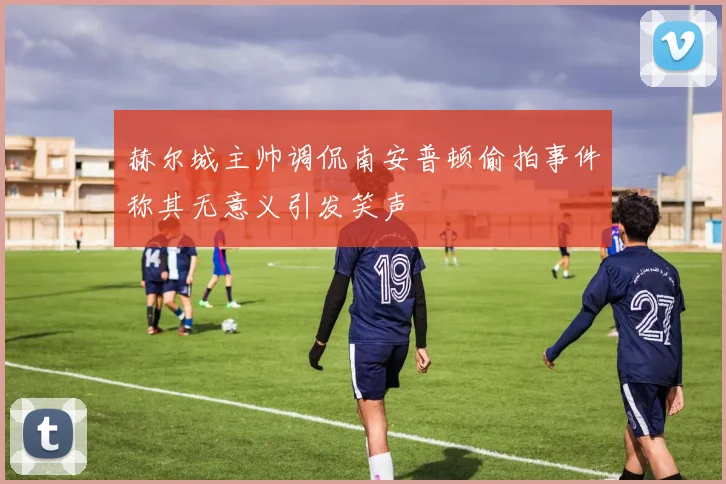 赫尔城主帅调侃南安普顿偷拍事件称其无意义引发笑声