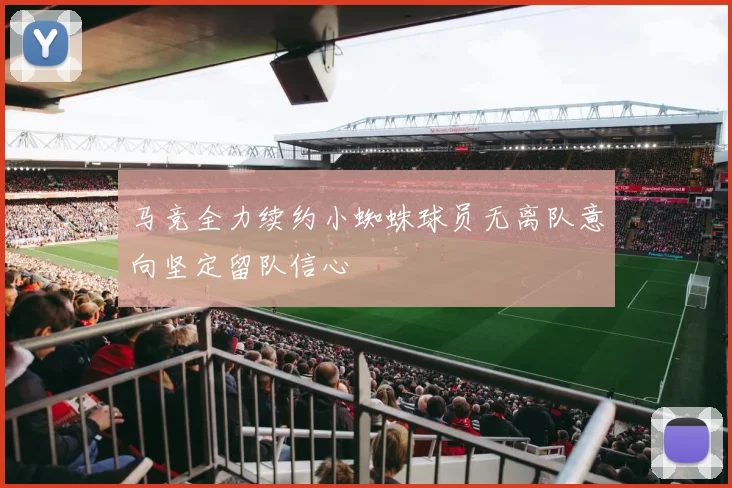 马竞全力续约小蜘蛛球员无离队意向坚定留队信心