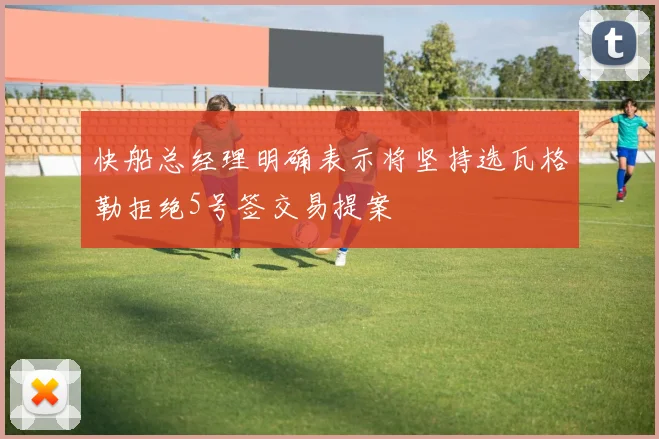 快船总经理明确表示将坚持选瓦格勒拒绝5号签交易提案